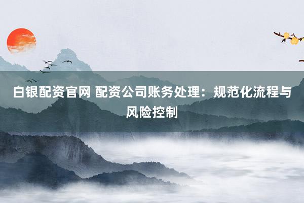 白银配资官网 配资公司账务处理：规范化流程与风险控制