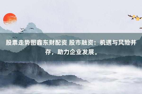 股票走势图鑫东财配资 股市融资：机遇与风险并存，助力企业发展。