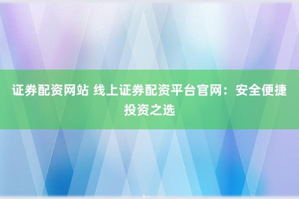 证券配资网站 线上证券配资平台官网：安全便捷投资之选