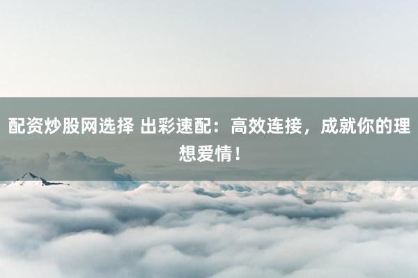 配资炒股网选择 出彩速配：高效连接，成就你的理想爱情！