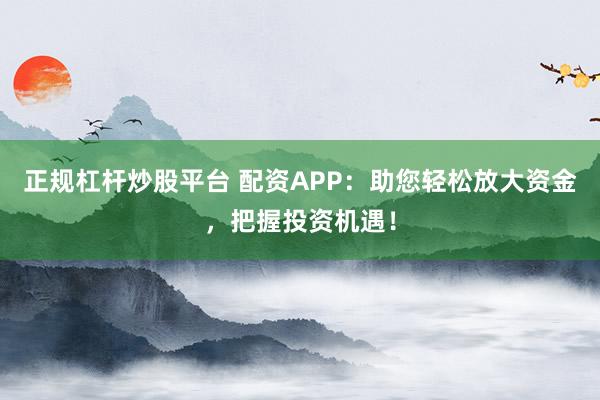 正规杠杆炒股平台 配资APP：助您轻松放大资金，把握投资机遇！