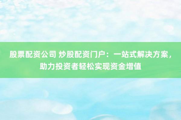 股票配资公司 炒股配资门户：一站式解决方案，助力投资者轻松实现资金增值