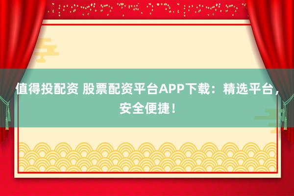 值得投配资 股票配资平台APP下载：精选平台，安全便捷！