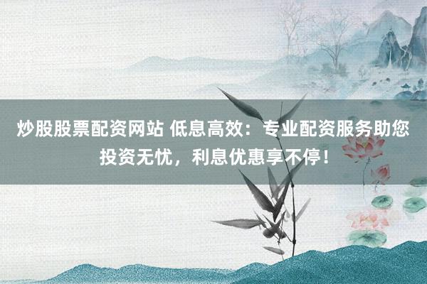 炒股股票配资网站 低息高效：专业配资服务助您投资无忧，利息优惠享不停！