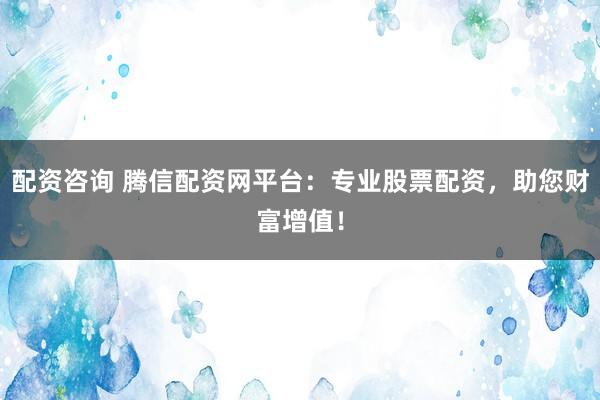 配资咨询 腾信配资网平台：专业股票配资，助您财富增值！