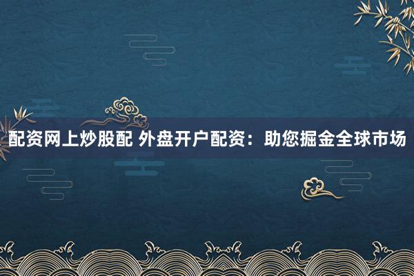 配资网上炒股配 外盘开户配资：助您掘金全球市场