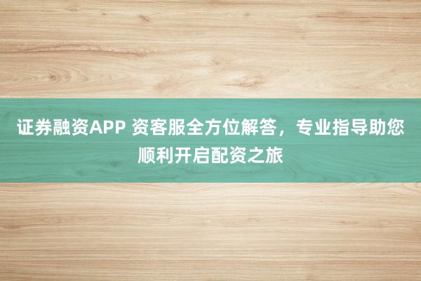 证券融资APP 资客服全方位解答，专业指导助您顺利开启配资之旅