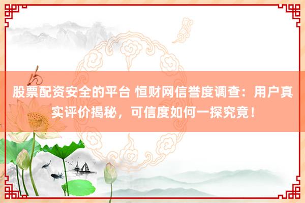 股票配资安全的平台 恒财网信誉度调查：用户真实评价揭秘，可信度如何一探究竟！