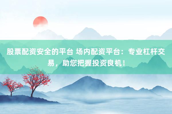 股票配资安全的平台 场内配资平台：专业杠杆交易，助您把握投资良机！