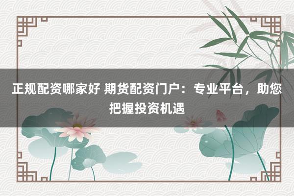 正规配资哪家好 期货配资门户：专业平台，助您把握投资机遇