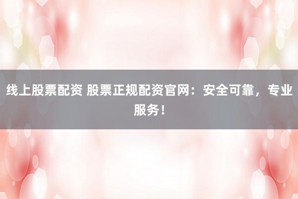 线上股票配资 股票正规配资官网：安全可靠，专业服务！