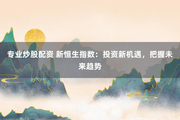 专业炒股配资 新恒生指数：投资新机遇，把握未来趋势