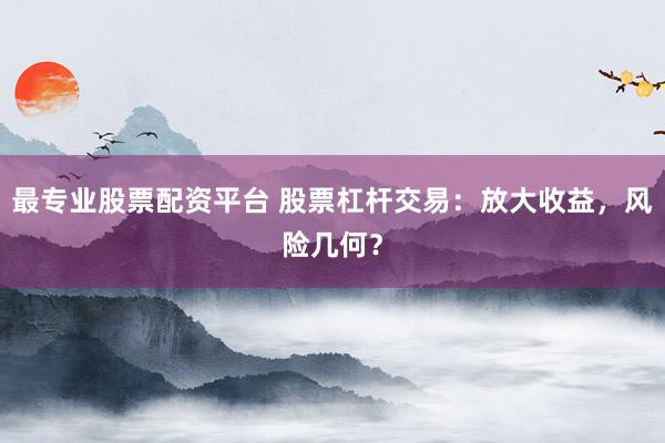 最专业股票配资平台 股票杠杆交易：放大收益，风险几何？