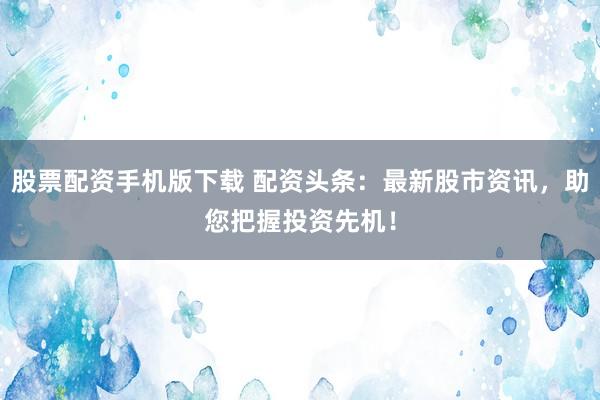 股票配资手机版下载 配资头条：最新股市资讯，助您把握投资先机！