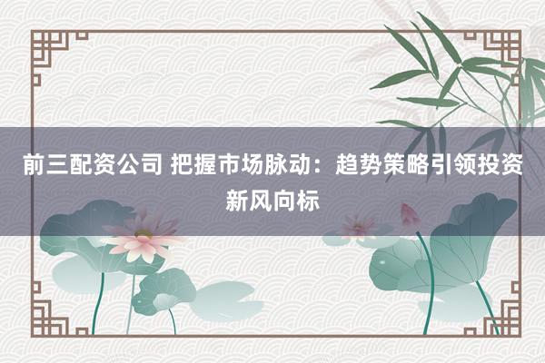 前三配资公司 把握市场脉动：趋势策略引领投资新风向标