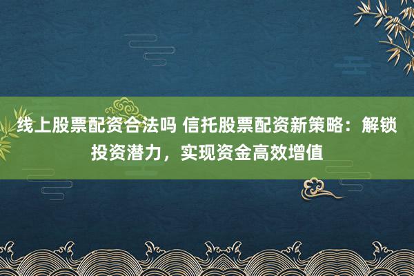 线上股票配资合法吗 信托股票配资新策略：解锁投资潜力，实现资金高效增值