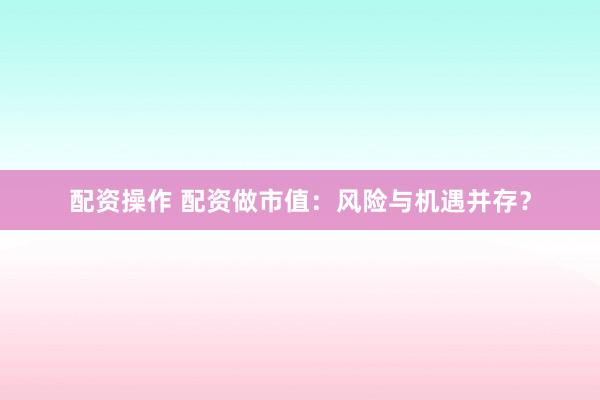 配资操作 配资做市值：风险与机遇并存？