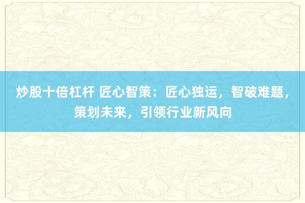 炒股十倍杠杆 匠心智策：匠心独运，智破难题，策划未来，引领行业新风向