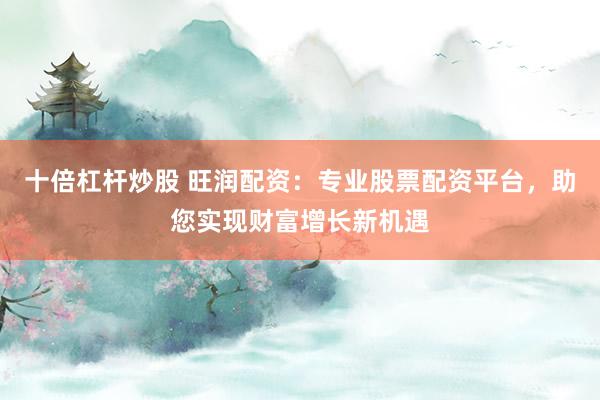 十倍杠杆炒股 旺润配资：专业股票配资平台，助您实现财富增长新机遇