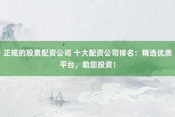 正规的股票配资公司 十大配资公司排名：精选优质平台，助您投资！
