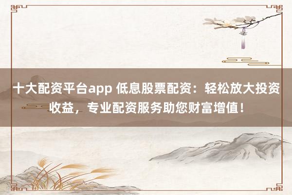 十大配资平台app 低息股票配资：轻松放大投资收益，专业配资服务助您财富增值！