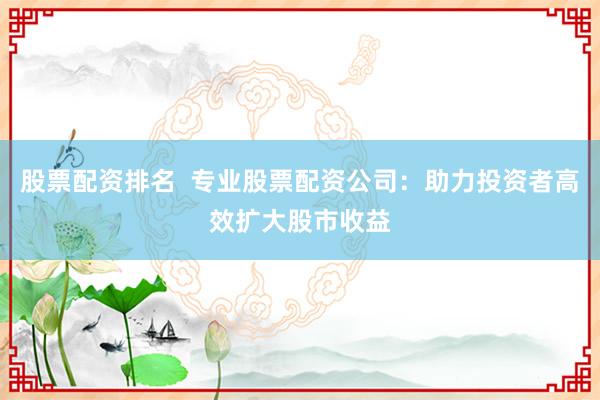 股票配资排名  专业股票配资公司：助力投资者高效扩大股市收益