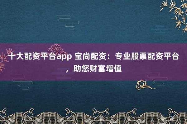 十大配资平台app 宝尚配资：专业股票配资平台，助您财富增值