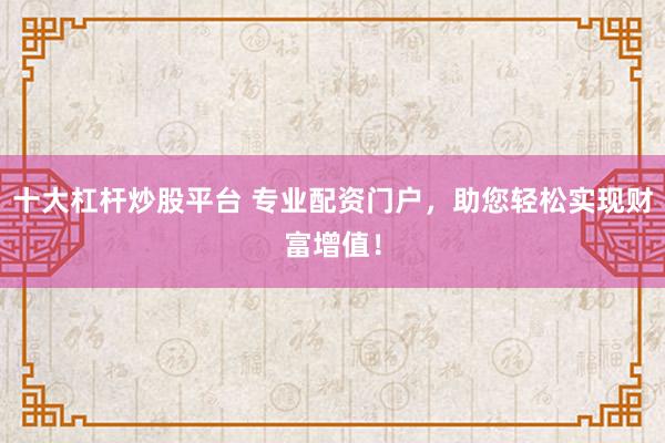 十大杠杆炒股平台 专业配资门户，助您轻松实现财富增值！