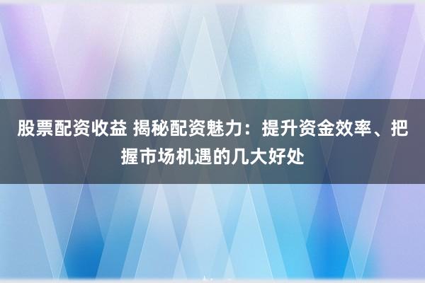 股票配资收益 揭秘配资魅力：提升资金效率、把握市场机遇的几大好处