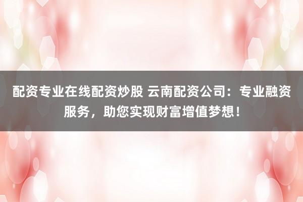 配资专业在线配资炒股 云南配资公司：专业融资服务，助您实现财富增值梦想！