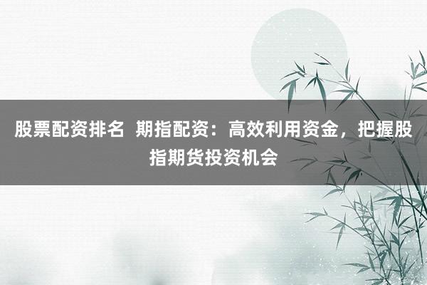 股票配资排名  期指配资：高效利用资金，把握股指期货投资机会