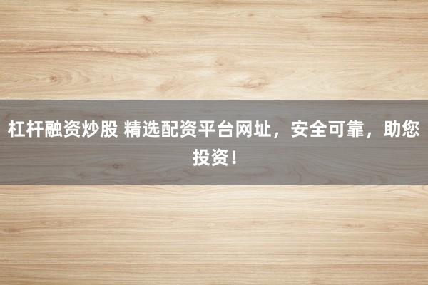 杠杆融资炒股 精选配资平台网址，安全可靠，助您投资！