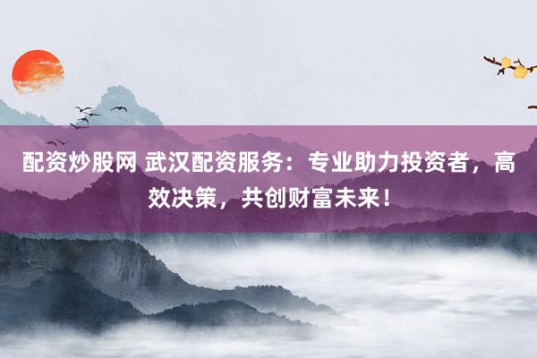 配资炒股网 武汉配资服务：专业助力投资者，高效决策，共创财富未来！