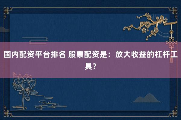 国内配资平台排名 股票配资是：放大收益的杠杆工具？