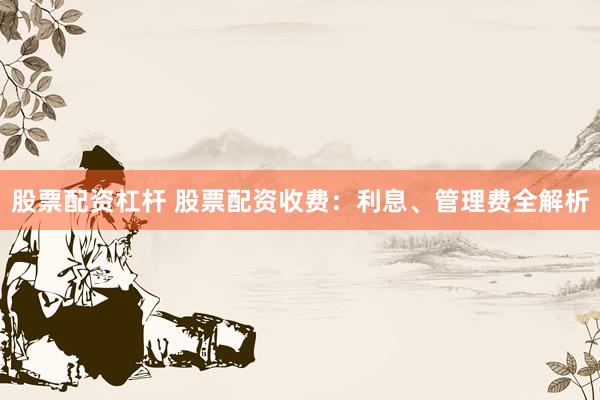 股票配资杠杆 股票配资收费：利息、管理费全解析