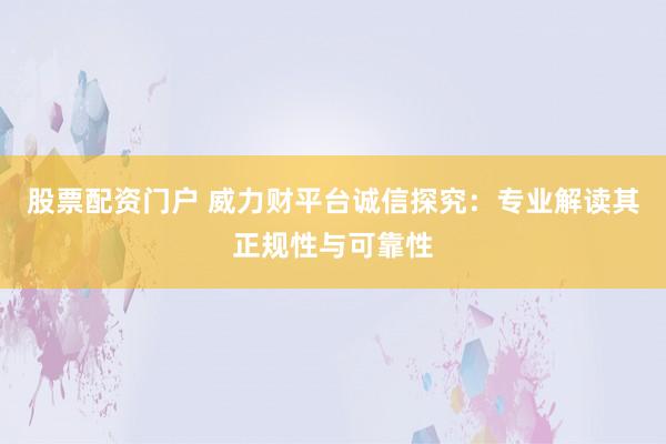股票配资门户 威力财平台诚信探究：专业解读其正规性与可靠性