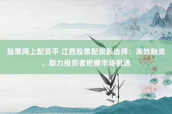 股票网上配资平 江西股票配资新选择：高效融资，助力投资者把握市场机遇