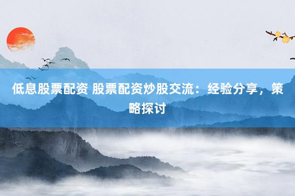 低息股票配资 股票配资炒股交流：经验分享，策略探讨