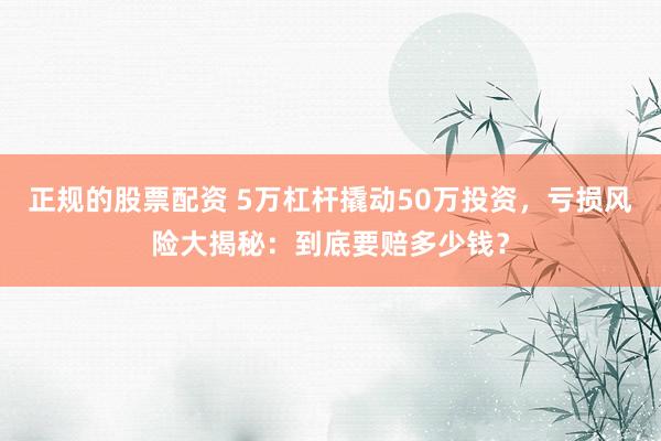 正规的股票配资 5万杠杆撬动50万投资，亏损风险大揭秘：到底要赔多少钱？