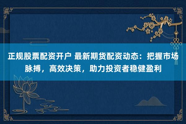 正规股票配资开户 最新期货配资动态：把握市场脉搏，高效决策，助力投资者稳健盈利