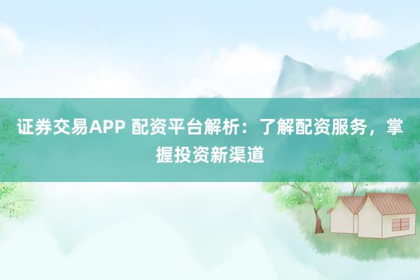 证券交易APP 配资平台解析：了解配资服务，掌握投资新渠道