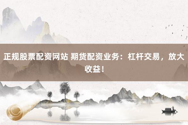 正规股票配资网站 期货配资业务：杠杆交易，放大收益！