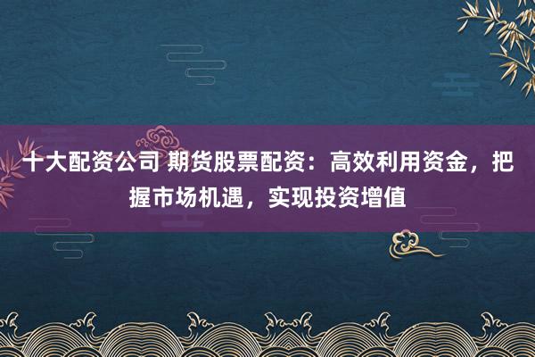 十大配资公司 期货股票配资：高效利用资金，把握市场机遇，实现投资增值
