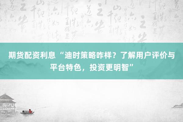 期货配资利息 “迪时策略咋样？了解用户评价与平台特色，投资更明智”