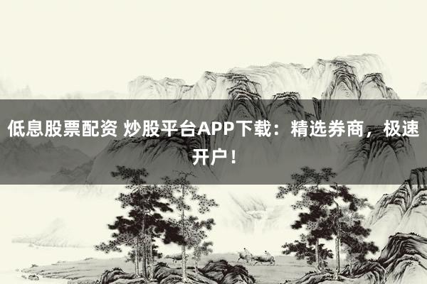 低息股票配资 炒股平台APP下载：精选券商，极速开户！