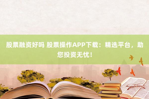 股票融资好吗 股票操作APP下载：精选平台，助您投资无忧！