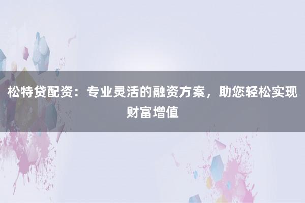 松特贷配资：专业灵活的融资方案，助您轻松实现财富增值