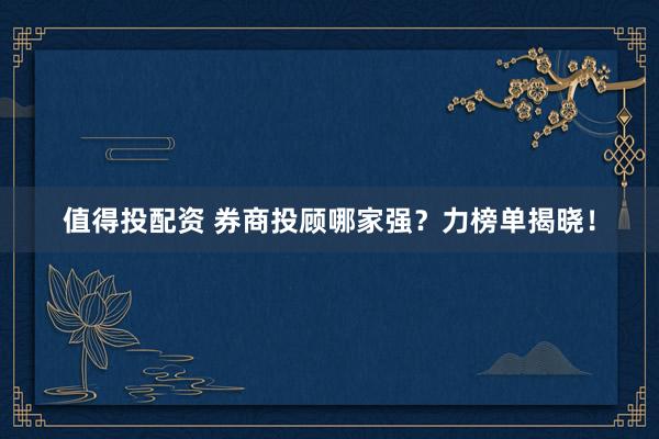 值得投配资 券商投顾哪家强？力榜单揭晓！