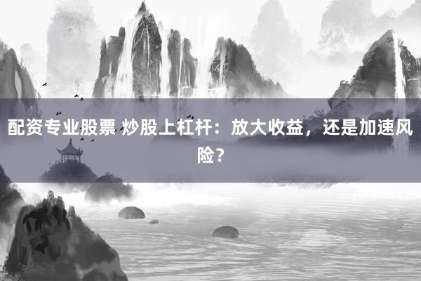 配资专业股票 炒股上杠杆：放大收益，还是加速风险？