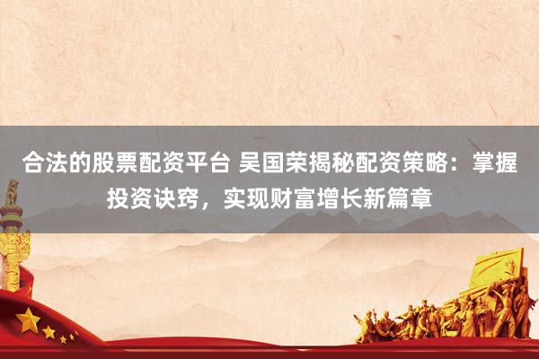 合法的股票配资平台 吴国荣揭秘配资策略：掌握投资诀窍，实现财富增长新篇章